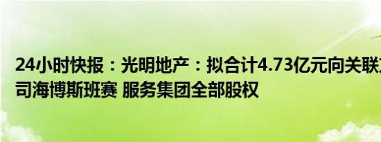 24小时快报：光明地产：拟合计4.73亿元向关联方转让子公司海博斯班赛 服务集团全部股权