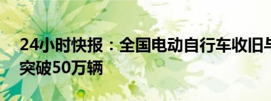 24小时快报：全国电动自行车收旧与换新均突破50万辆