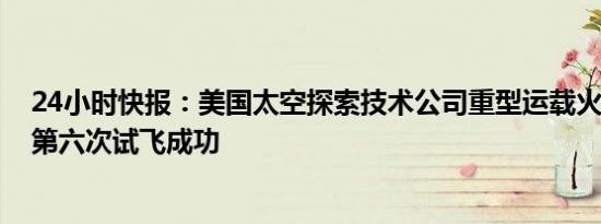 24小时快报：美国太空探索技术公司重型运载火箭“星舰”第六次试飞成功