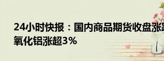 24小时快报：国内商品期货收盘涨跌不一，氧化铝涨超3%