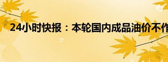 24小时快报：本轮国内成品油价不作调整