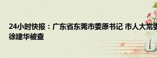 24小时快报：广东省东莞市委原书记 市人大常委会原主任徐建华被查