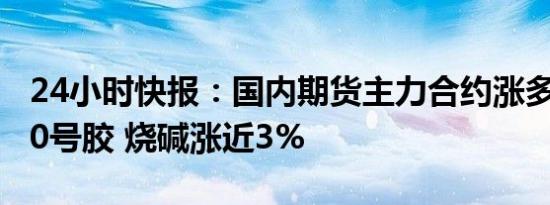 24小时快报：国内期货主力合约涨多跌少，20号胶 烧碱涨近3%