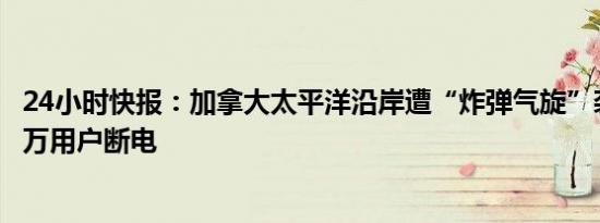 24小时快报：加拿大太平洋沿岸遭“炸弹气旋”袭击，超10万用户断电