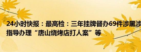 24小时快报：最高检：三年挂牌督办69件涉黑涉恶大要案，指导办理“唐山烧烤店打人案”等