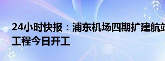 24小时快报：浦东机场四期扩建航站区主体工程今日开工