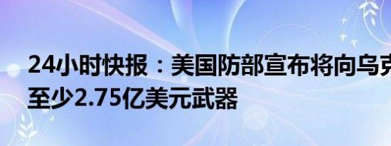 24小时快报：美国防部宣布将向乌克兰提供至少2.75亿美元武器