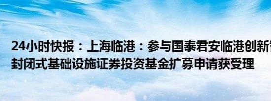 24小时快报：上海临港：参与国泰君安临港创新智造产业园封闭式基础设施证券投资基金扩募申请获受理