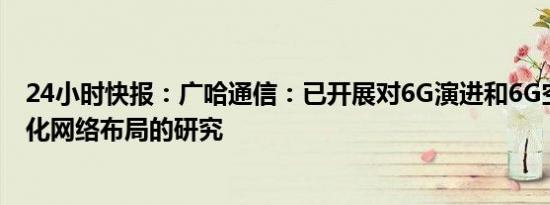 24小时快报：广哈通信：已开展对6G演进和6G空天地一体化网络布局的研究