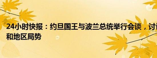 24小时快报：约旦国王与波兰总统举行会谈，讨论双边关系和地区局势